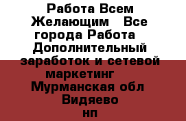 Работа Всем Желающим - Все города Работа » Дополнительный заработок и сетевой маркетинг   . Мурманская обл.,Видяево нп